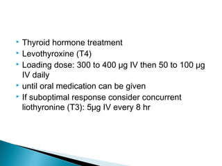  Thyroid hormone treatment
 Levothyroxine (T4)
 Loading dose: 300 to 400 μg IV then 50 to 100 μg
IV daily
 until oral medication can be given
 If suboptimal response consider concurrent
liothyronine (T3): 5μg IV every 8 hr
 