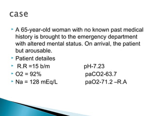  A 65-year-old woman with no known past medical
history is brought to the emergency department
with altered mental status. On arrival, the patient
but arousable.
 Patient detailes
 R.R =15 b/m pH-7.23
 O2 = 92% paCO2-63.7
 Na = 128 mEq/L paO2-71.2 –R.A
 