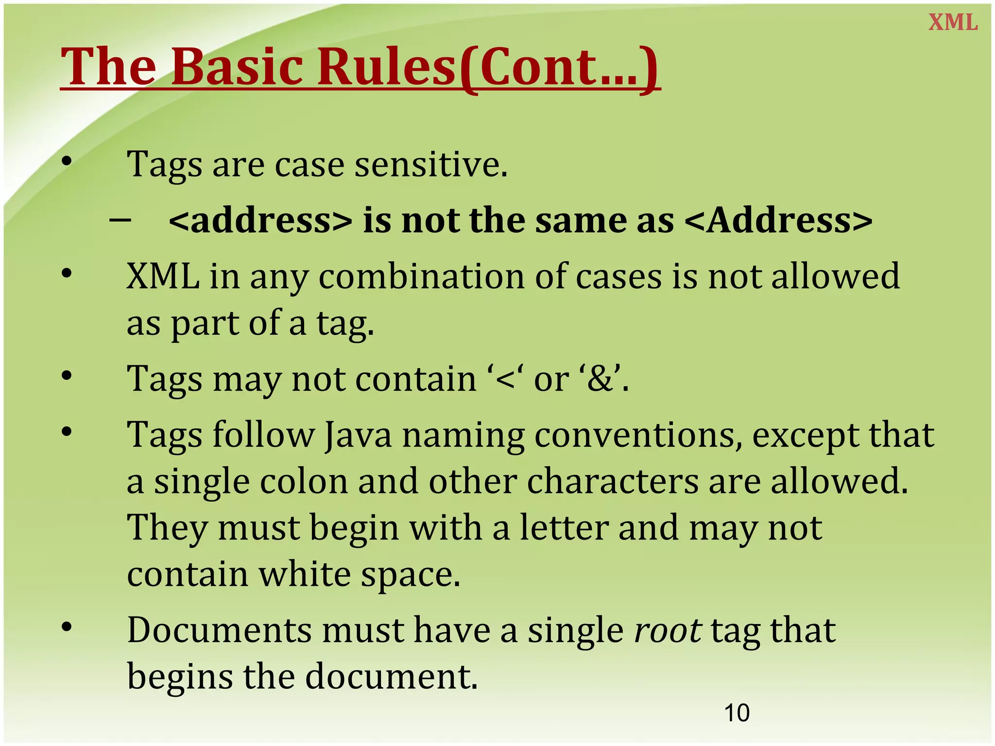 10
The Basic Rules(Cont…)
• Tags are case sensitive.
– <address> is not the same as <Address>
• XML in any combination of cases is not allowed
as part of a tag.
• Tags may not contain ‘<‘ or ‘&’.
• Tags follow Java naming conventions, except that
a single colon and other characters are allowed.
They must begin with a letter and may not
contain white space.
• Documents must have a single root tag that
begins the document.
XML
 