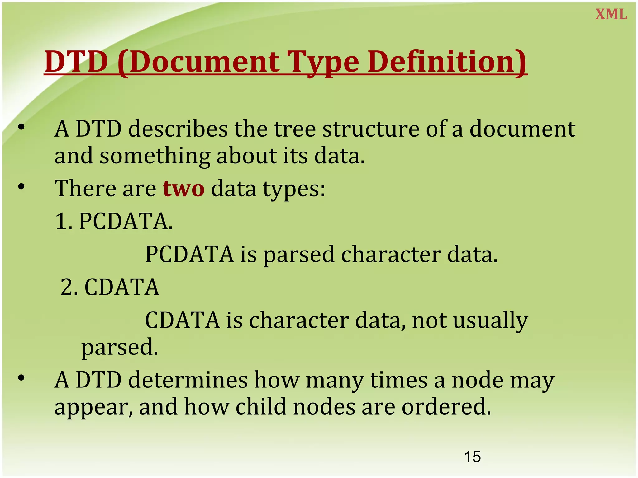 15
DTD (Document Type Definition)
• A DTD describes the tree structure of a document
and something about its data.
• There are two data types:
1. PCDATA.
PCDATA is parsed character data.
2. CDATA
CDATA is character data, not usually
parsed.
• A DTD determines how many times a node may
appear, and how child nodes are ordered.
XML
 