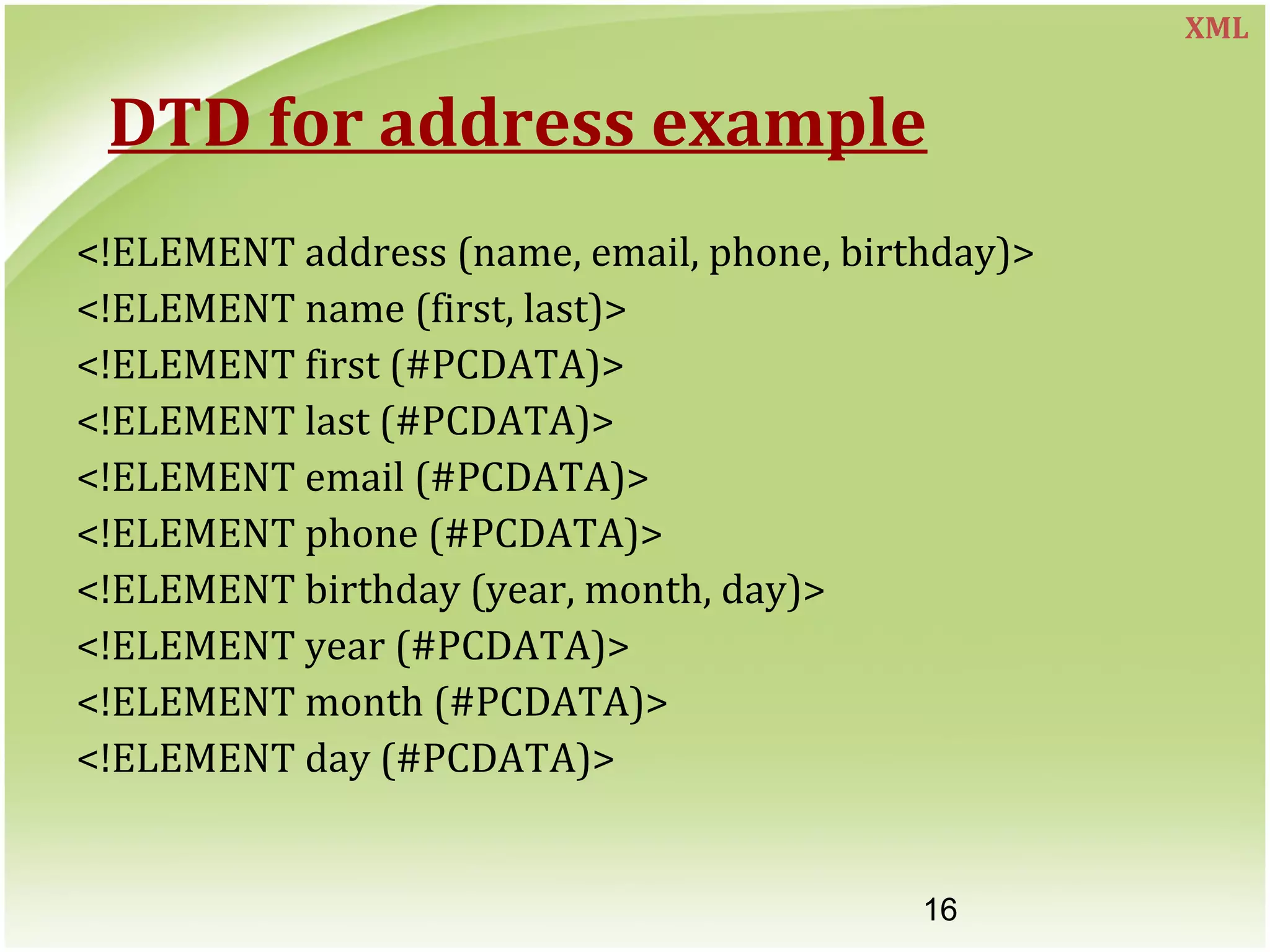 16
DTD for address example
<!ELEMENT address (name, email, phone, birthday)>
<!ELEMENT name (first, last)>
<!ELEMENT first (#PCDATA)>
<!ELEMENT last (#PCDATA)>
<!ELEMENT email (#PCDATA)>
<!ELEMENT phone (#PCDATA)>
<!ELEMENT birthday (year, month, day)>
<!ELEMENT year (#PCDATA)>
<!ELEMENT month (#PCDATA)>
<!ELEMENT day (#PCDATA)>
XML
 