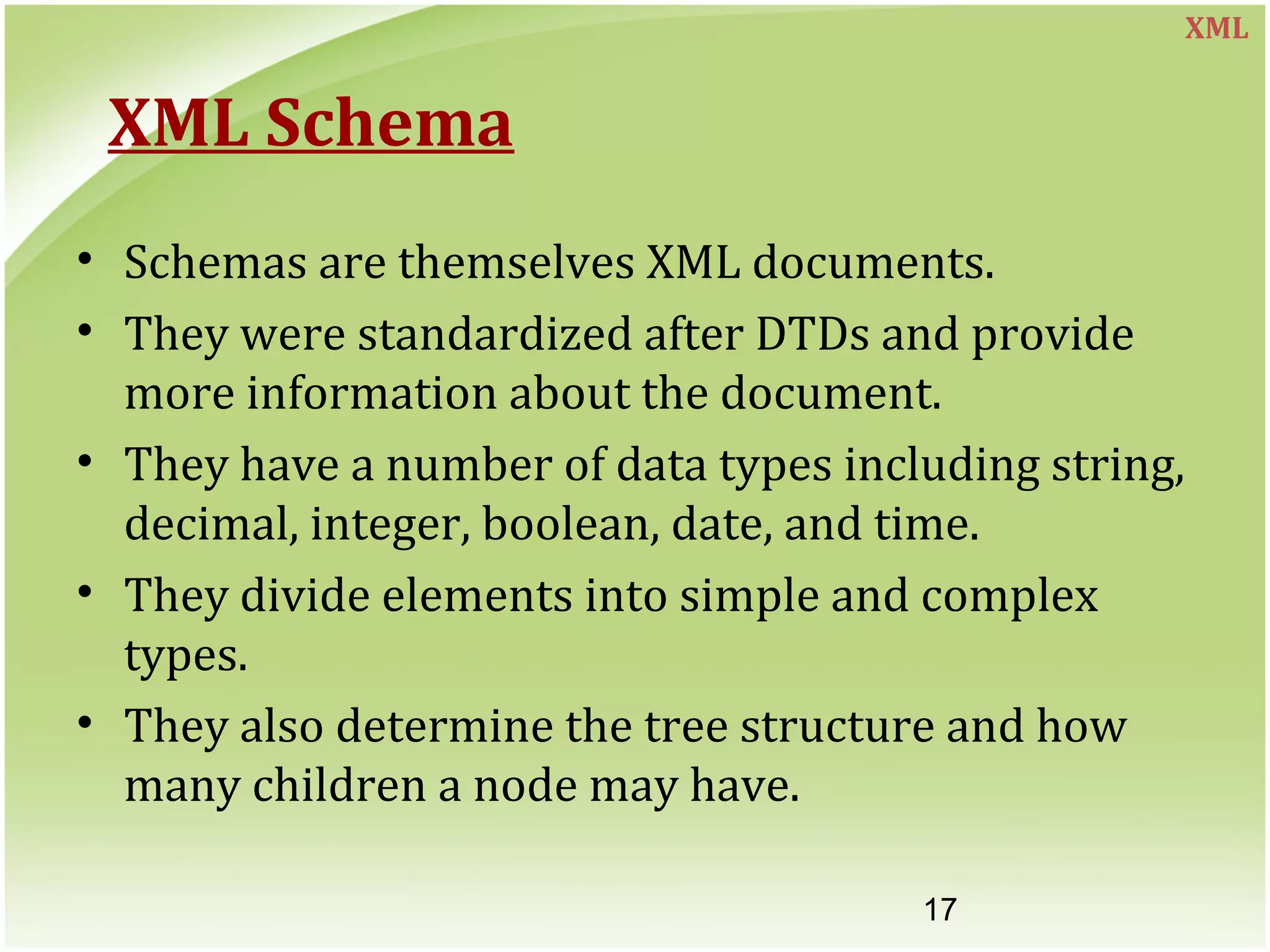 17
XML Schema
• Schemas are themselves XML documents.
• They were standardized after DTDs and provide
more information about the document.
• They have a number of data types including string,
decimal, integer, boolean, date, and time.
• They divide elements into simple and complex
types.
• They also determine the tree structure and how
many children a node may have.
XML
 