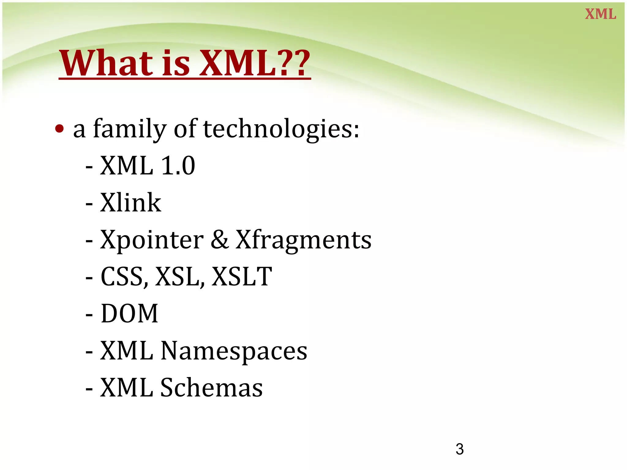 3
What is XML??
• a family of technologies:
- XML 1.0
- Xlink
- Xpointer & Xfragments
- CSS, XSL, XSLT
- DOM
- XML Namespaces
- XML Schemas
XML
 