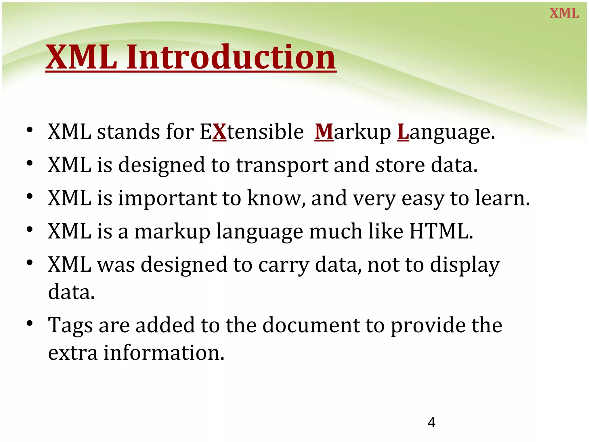 4
XML Introduction
• XML stands for EXtensible Markup Language.
• XML is designed to transport and store data.
• XML is important to know, and very easy to learn.
• XML is a markup language much like HTML.
• XML was designed to carry data, not to display
data.
• Tags are added to the document to provide the
extra information.
XML
 