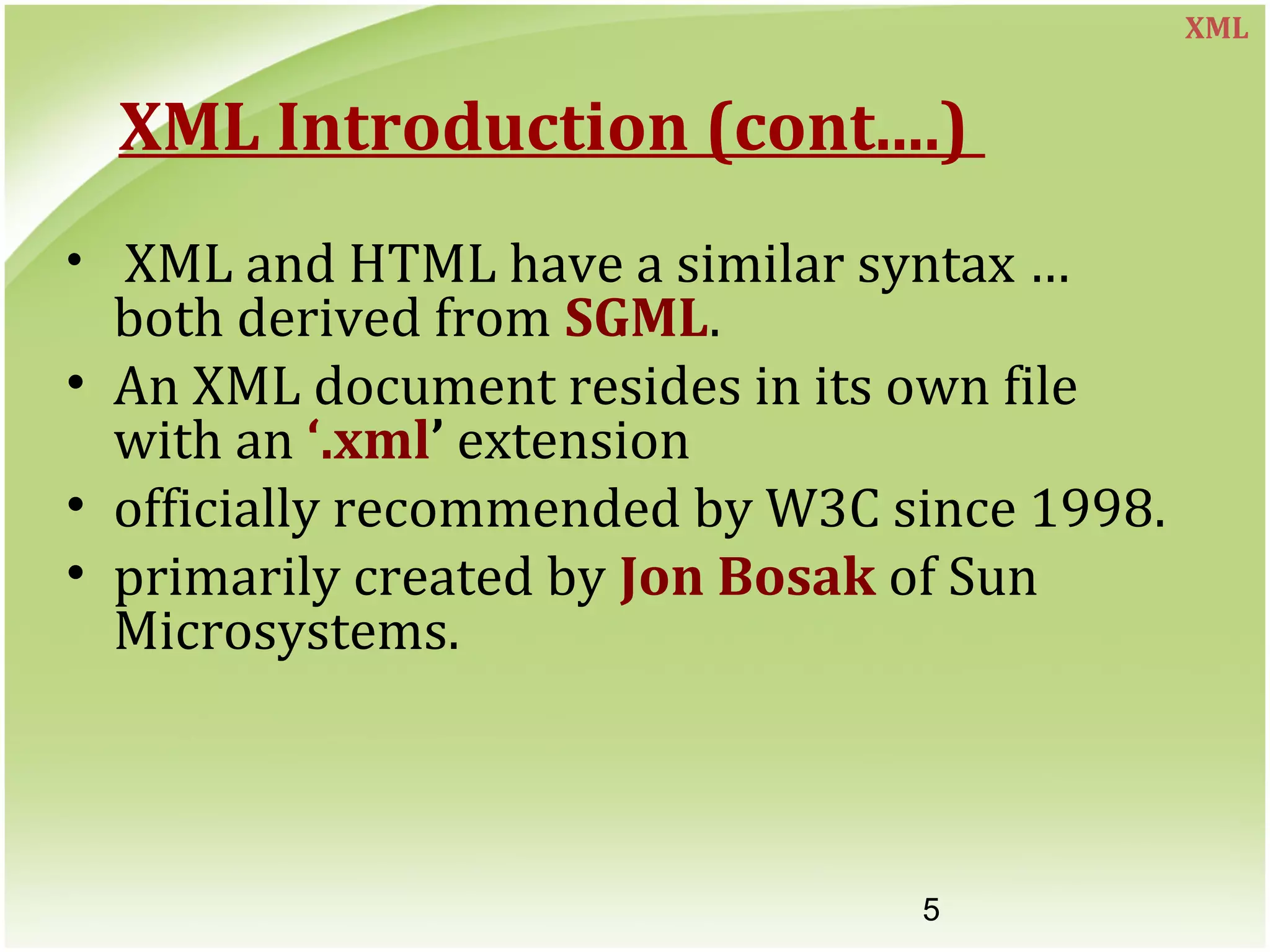 5
XML Introduction (cont....)
• XML and HTML have a similar syntax …
both derived from SGML.
• An XML document resides in its own file
with an ‘.xml’ extension
• officially recommended by W3C since 1998.
• primarily created by Jon Bosak of Sun
Microsystems.
XML
 