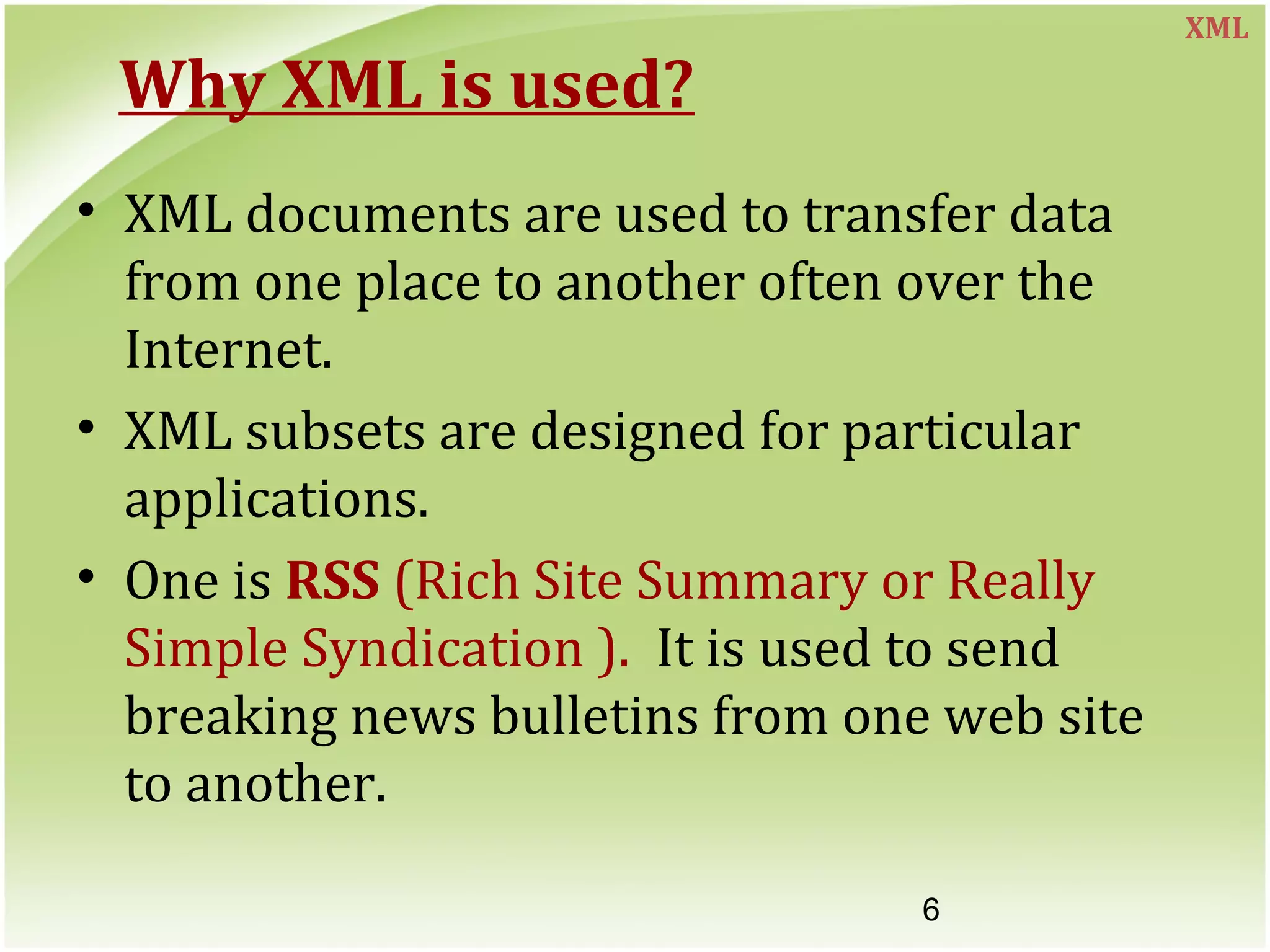6
Why XML is used?
• XML documents are used to transfer data
from one place to another often over the
Internet.
• XML subsets are designed for particular
applications.
• One is RSS (Rich Site Summary or Really
Simple Syndication ). It is used to send
breaking news bulletins from one web site
to another.
XML
 