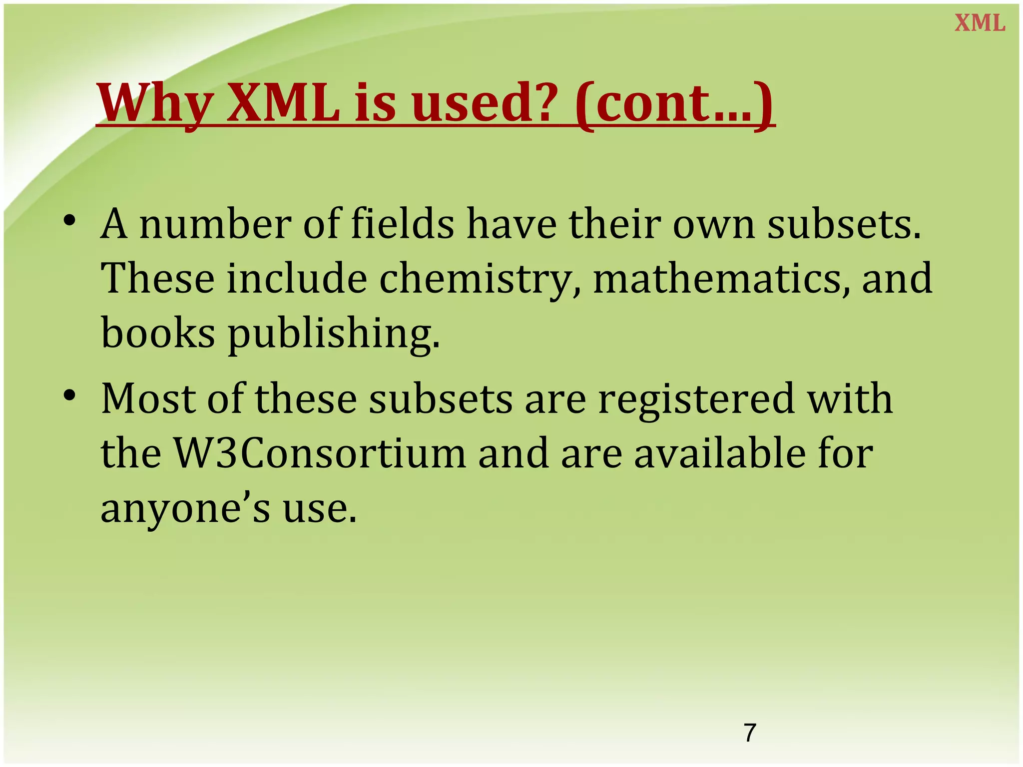 7
Why XML is used? (cont…)
• A number of fields have their own subsets.
These include chemistry, mathematics, and
books publishing.
• Most of these subsets are registered with
the W3Consortium and are available for
anyone’s use.
XML
 