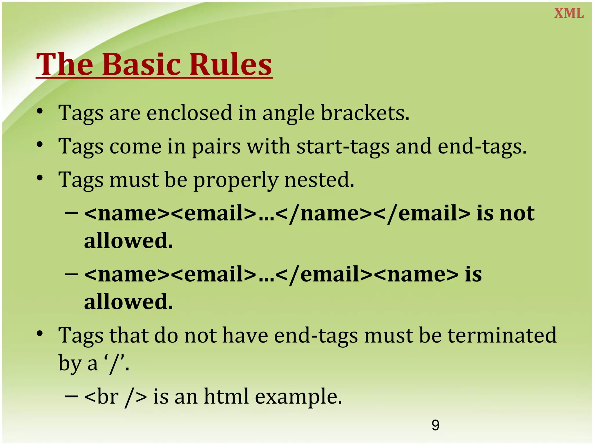 9
The Basic Rules
• Tags are enclosed in angle brackets.
• Tags come in pairs with start-tags and end-tags.
• Tags must be properly nested.
– <name><email>…</name></email> is not
allowed.
– <name><email>…</email><name> is
allowed.
• Tags that do not have end-tags must be terminated
by a ‘/’.
– <br /> is an html example.
XML
 