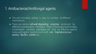 1. Antibacterial/Antifungal agents
 The anti-microbial activity is due to number of different
mechanisms.
 There are various cell wall degrading enzymes produced by
different myxobacteria members .These include glucosaminidase,
muramidase, amidase, peptidase etc. that are effective against
many pathogenic bacteria such as E. coli, Staphylococcous
aureus, Bacillus subtilis etc.
 