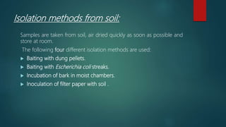 Isolation methods from soil:
Samples are taken from soil, air dried quickly as soon as possible and
store at room.
The following four different isolation methods are used:
 Baiting with dung pellets.
 Baiting with Escherichia coli streaks.
 Incubation of bark in moist chambers.
 Inoculation of filter paper with soil .
 