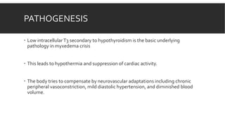 PATHOGENESIS
 Low intracellularT3 secondary to hypothyroidism is the basic underlying
pathology in myxedema crisis
 This leads to hypothermia and suppression of cardiac activity.
 The body tries to compensate by neurovascular adaptations including chronic
peripheral vasoconstriction, mild diastolic hypertension, and diminished blood
volume.
 