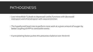 PATHOGENESIS
 Low intracellularT3 leads to depressed cardiac functions with decreased
inotropism and chronotropism with vasoconstriction
 The hypothyroid heart tries to perform more work at a given amount of oxygen by
better coupling of ATP to contractile events.
 A precipitating factor pushes this precarious balance over the brink
 