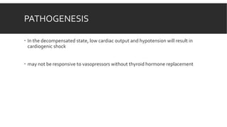 PATHOGENESIS
 In the decompensated state, low cardiac output and hypotension will result in
cardiogenic shock
 may not be responsive to vasopressors without thyroid hormone replacement
 