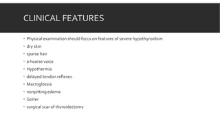 CLINICAL FEATURES
 Physical examination should focus on features of severe hypothyroidism
 dry skin
 sparse hair
 a hoarse voice
 Hypothermia
 delayed tendon reflexes
 Macroglossia
 nonpitting edema
 Goiter
 surgical scar of thyroidectomy
 