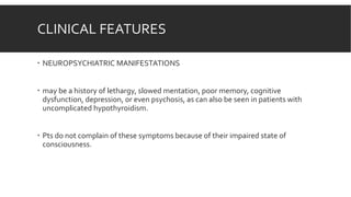 CLINICAL FEATURES
 NEUROPSYCHIATRIC MANIFESTATIONS
 may be a history of lethargy, slowed mentation, poor memory, cognitive
dysfunction, depression, or even psychosis, as can also be seen in patients with
uncomplicated hypothyroidism.
 Pts do not complain of these symptoms because of their impaired state of
consciousness.
 