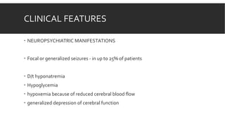 CLINICAL FEATURES
 NEUROPSYCHIATRIC MANIFESTATIONS
 Focal or generalized seizures - in up to 25% of patients
 D/t hyponatremia
 Hypoglycemia
 hypoxemia because of reduced cerebral blood flow
 generalized depression of cerebral function
 