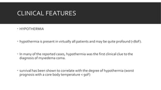 CLINICAL FEATURES
 HYPOTHERMIA
 hypothermia is present in virtually all patients and may be quite profound (<80F).
 In many of the reported cases, hypothermia was the first clinical clue to the
diagnosis of myxedema coma.
 survival has been shown to correlate with the degree of hypothermia (worst
prognosis with a core body temperature < 90F)
 