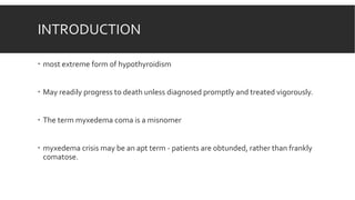 INTRODUCTION
 most extreme form of hypothyroidism
 May readily progress to death unless diagnosed promptly and treated vigorously.
 The term myxedema coma is a misnomer
 myxedema crisis may be an apt term - patients are obtunded, rather than frankly
comatose.
 