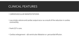 CLINICAL FEATURES
 CARDIOVASCULAR MANIFESTATIONS
 Low stroke volume and cardiac output occur as a result of the reduction in cardiac
contractility
 frank CCF is rare.
 Cardiac enlargement – d/t ventricular dilatation or pericardial effusion.
 