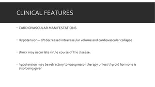 CLINICAL FEATURES
 CARDIOVASCULAR MANIFESTATIONS
 Hypotension – d/t decreased intravascular volume and cardiovascular collapse
 shock may occur late in the course of the disease.
 hypotension may be refractory to vasopressor therapy unless thyroid hormone is
also being given
 