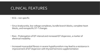 CLINICAL FEATURES
 ECG – non specific
 Sinus bradycardia, low voltage complexes, bundle branch blocks, complete heart
blocks, and nonspecific ST-T changes
 Rare - Prolongation of QT interval and increased QT dispersion, a marker of
electrical instability
 Increased myocardial fibrosis in severe hypothyroidism may lead to a resistance in
improvement of QT dispersion with thyroid hormone supplementation
 