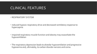 CLINICAL FEATURES
 RESPIRATORY SYSTEM
 reduced hypoxic respiratory drive and decreased ventilatory response to
hypercapnia
 impaired respiratory muscle function and obesity may exacerbate the
hypoventilation
 The respiratory depression leads to alveolar hypoventilation and progressive
hypoxemia and, ultimately, to carbon dioxide narcosis and coma.
 