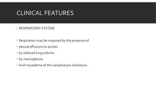 CLINICAL FEATURES
 RESPIRATORY SYSTEM
 Respiration may be impaired by the presence of
 pleural effusions or ascites
 by reduced lung volume
 by macroglossia
 And myxedema of the nasopharynx and larynx
 