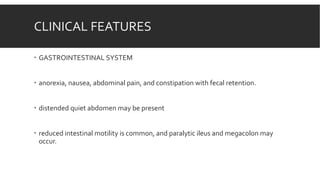 CLINICAL FEATURES
 GASTROINTESTINAL SYSTEM
 anorexia, nausea, abdominal pain, and constipation with fecal retention.
 distended quiet abdomen may be present
 reduced intestinal motility is common, and paralytic ileus and megacolon may
occur.
 
