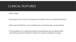 CLINICAL FEATURES
 INFECTIONS
 the presence of a ‘‘normal’’ temperature should be a clue to underlying infection.
 Other signs of infection, such as diaphoresis and tachycardia, are also absent
 The possibility of an underlying infection should always be considered while
maintaining a low threshold for initiation of systemic antibiotic coverage
 