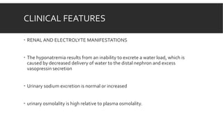CLINICAL FEATURES
 RENAL AND ELECTROLYTE MANIFESTATIONS
 The hyponatremia results from an inability to excrete a water load, which is
caused by decreased delivery of water to the distal nephron and excess
vasopressin secretion
 Urinary sodium excretion is normal or increased
 urinary osmolality is high relative to plasma osmolality.
 