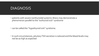 DIAGNOSIS
 patients with severe nonthyroidal systemic illness may demonstrate a
phenomenon parallel to the ‘‘euthyroid sick’’ syndrome
 can be called the ‘‘hypothyroid sick’’ syndrome.
 In such circumstances, pituitaryTSH secretion is reduced and the blood levels may
not be as high as expected
 