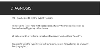 DIAGNOSIS
 5% - may be due to central hypothyroidism
 The deciding factor here will be associated pituitary hormone deficiencies as
isolated central hypothyroidism is rare.
 all patients with myxedema coma have low serum total and freeT4 andT3
 In patients with the hypothyroid sick syndrome, serumT3 levels may be unusually
low (<25 ng/mL).
 