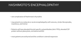 HASHIMOTO’S ENCEPHALOPATHY
 rare complication of Hashimoto’s thyroiditis
 may present as a subacute or acute encephalopathy with seizures, stroke-like episodes,
myoclonus, and tremor
 Patients will have elevated thyroid-specific autoantibodies (Anti-TPO), elevated CSF
protein without pleocytosis, and abnormal EEG
 most patients are euthyroid and the condition is steroid responsive
 