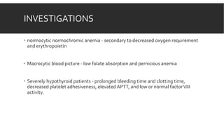 INVESTIGATIONS
 normocytic normochromic anemia - secondary to decreased oxygen requirement
and erythropoietin
 Macrocytic blood picture - low folate absorption and pernicious anemia
 Severely hypothyroid patients - prolonged bleeding time and clotting time,
decreased platelet adhesiveness, elevated APTT, and low or normal factorVIII
activity.
 