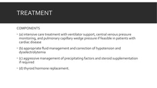 TREATMENT
COMPONENTS
 (a) intensive care treatment with ventilator support, central venous pressure
monitoring, and pulmonary capillary wedge pressure if feasible in patients with
cardiac disease
 (b) appropriate fluid management and correction of hypotension and
dyselectrolytemia
 (c) aggressive management of precipitating factors and steroid supplementation
if required
 (d) thyroid hormone replacement.
 