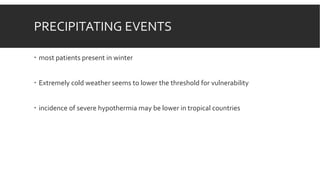 PRECIPITATING EVENTS
 most patients present in winter
 Extremely cold weather seems to lower the threshold for vulnerability
 incidence of severe hypothermia may be lower in tropical countries
 