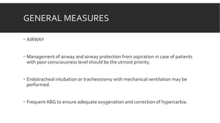 GENERAL MEASURES
 AIRWAY
 Management of airway and airway protection from aspiration in case of patients
with poor consciousness level should be the utmost priority.
 Endotracheal intubation or tracheostomy with mechanical ventilation may be
performed.
 Frequent ABG to ensure adequate oxygenation and correction of hypercarbia.
 