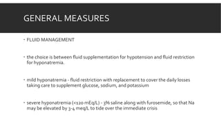 GENERAL MEASURES
 FLUID MANAGEMENT
 the choice is between fluid supplementation for hypotension and fluid restriction
for hyponatremia.
 mild hyponatremia - fluid restriction with replacement to cover the daily losses
taking care to supplement glucose, sodium, and potassium
 severe hyponatremia (<120 mEq/L) - 3% saline along with furosemide, so that Na
may be elevated by 3-4 meq/L to tide over the immediate crisis
 