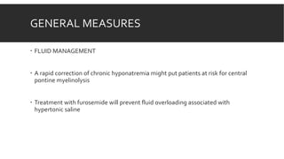 GENERAL MEASURES
 FLUID MANAGEMENT
 A rapid correction of chronic hyponatremia might put patients at risk for central
pontine myelinolysis
 Treatment with furosemide will prevent fluid overloading associated with
hypertonic saline
 