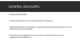 GENERAL MEASURES
 HYPOCORTISOLEMIA
 may be due to primary or secondary adrenal insufficiency.
 Hyperpigmentation, hyperkalemia, hypercalcemia, and previous history of on and
off steroid use must be sought.
 Thyroid hormone replacement may increase cortisol clearance and may
aggravate cortisol deficiency
 