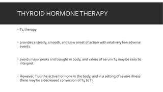 THYROID HORMONETHERAPY
 T4 therapy
 provides a steady, smooth, and slow onset of action with relatively few adverse
events.
 avoids major peaks and troughs in body, and values of serumT4 may be easy to
interpret
 However,T3 is the active hormone in the body, and in a setting of severe illness
there may be a decreased conversion ofT4 toT3
 