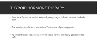 THYROID HORMONETHERAPY
 ParenteralT4 may be used at a dose of 300–500 µg as bolus to saturate the body
pool.
 The usual protocol then is to continueT4 at a dose of 50–100 µg daily.
 T4 concentrations rise acutely to levels above normal and slowly gets converted
toT3
 