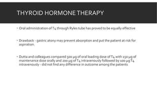 THYROID HORMONETHERAPY
 Oral administration ofT4 through Ryles tube has proved to be equally effective
 Drawback - gastric atony may prevent absorption and put the patient at risk for
aspiration.
 Dutta and colleagues compared 500 µg of oral loading dose ofT4 with 150 µg of
maintenance dose orally and 200 µg ofT4 intravenously followed by 100 µgT4
intravenously - did not find any difference in outcome among the patients
 