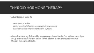 THYROID HORMONETHERAPY
 Advantages of usingT3
 rapid onset of action
 earlier beneficial effect on neuropsychiatric symptoms
 significant clinical improvement within 24 hours.
 dose of 10 to 20 µg, followed by 10 µg every 4 hours for the first 24 hours and then
10 µg every 6 hours for 1 or 2 days till the patient is alert enough to continue
therapy through oral route.
 