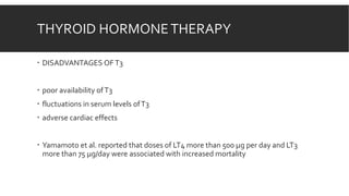 THYROID HORMONETHERAPY
 DISADVANTAGES OFT3
 poor availability ofT3
 fluctuations in serum levels ofT3
 adverse cardiac effects
 Yamamoto et al. reported that doses of LT4 more than 500 µg per day and LT3
more than 75 µg/day were associated with increased mortality
 
