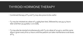 THYROID HORMONETHERAPY
 Combined therapy ofT4 andT3 may also prove to be useful.
 T4 may be initiated at a dose of 4 µg/kg lean bwt, followed by 100 µg 24 hours
later and then 50 µg daily i.v or orally.
 T3 may also be started simultaneously withT4 at a dose of 10 µg iv, and the same
dose is given every 8 to 12 hours until the patient can take maintenance oral doses
ofT4
 