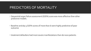 PREDICTORS OF MORTALITY
 Sequential organ failure assessment (SOFA) score was more effective than other
predictive models.
 Baseline and day 3 SOFA scores of more than 6 were highly predictive of poor
outcome
 treatment defaulters had more severe manifestations than de novo patients
 