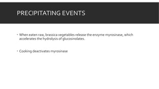 PRECIPITATING EVENTS
 When eaten raw, brassica vegetables release the enzyme myrosinase, which
accelerates the hydrolysis of glucosinolates.
 Cooking deactivates myrosinase
 