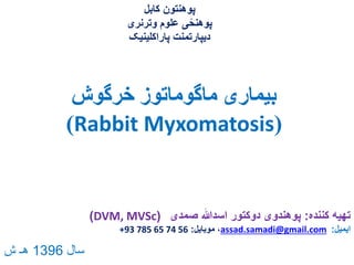 ‫خرگوش‬ ‫ماگوماتوز‬ ‫بیماری‬
(Rabbit Myxomatosis)
‫کننده‬ ‫تهیه‬:‫صمدی‬ ‫اسدهللا‬ ‫دوکتور‬ ‫پوهندوی‬(DVM, MVSc)
‫ایمیل‬:assad.samadi@gmail.com‫موبایل‬ ،:+93 785 65 74 56
‫کابل‬ ‫پوهنتون‬
‫وترنری‬ ‫علوم‬ ‫ی‬ً‫پوهنح‬
‫پاراکلینیک‬ ‫دیپارتمنت‬
‫سال‬1396‫ش‬ ‫هـ‬
 