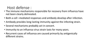 Host defense :
• The immune mechanisms responsible for recovery from influenza have
not been clearly delineated.
• Both a cell –mediated responses and antibody develop after infection.
• Antibody provides long-lasting immunity against the infecting strain.
• Several mechanisms probably act in concert.
• Immunity to an influenza virus strain lasts for many years.
• Recurrent cases of influenza are caused primarily by antigenically
different strains.
 